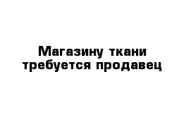 Магазину ткани требуется продавец